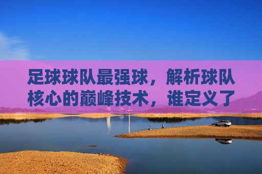 足球球队最强球，解析球队核心的巅峰技术，谁定义了最强球的标杆？足球最强球，解析核心球员巅峰技术，谁定义了这项技艺的标杆？