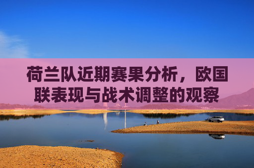 荷兰队近期赛果分析，欧国联表现与战术调整的观察