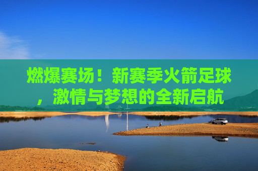燃爆赛场！新赛季火箭足球，激情与梦想的全新启航
