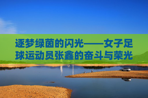逐梦绿茵的闪光——女子足球运动员张鑫的奋斗与荣光