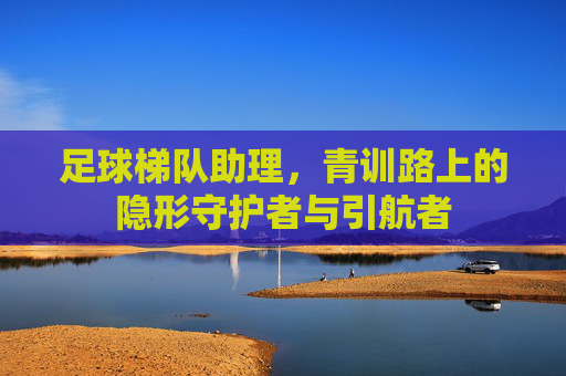 足球梯队助理，青训路上的隐形守护者与引航者