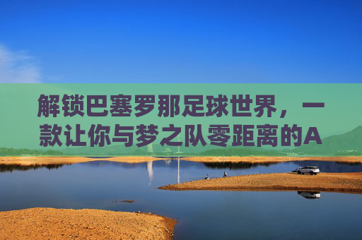 解锁巴塞罗那足球世界，一款让你与梦之队零距离的APP体验