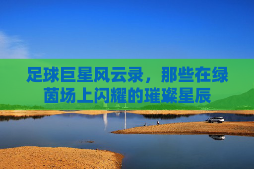 足球巨星风云录，那些在绿茵场上闪耀的璀璨星辰