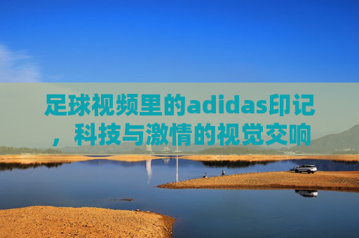 足球视频里的adidas印记,科技与激情的视觉交响