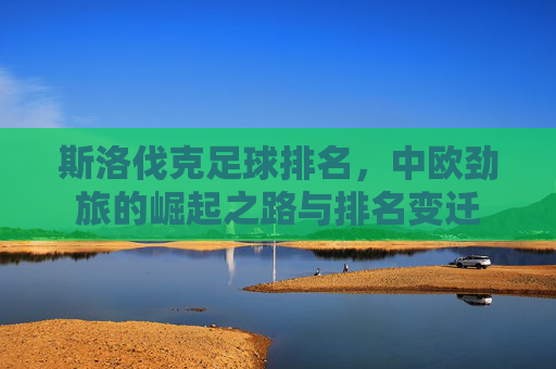 斯洛伐克足球排名,中欧劲旅的崛起之路与排名变迁