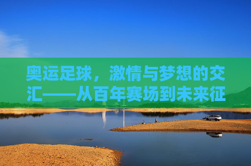 奥运足球，激情与梦想的交汇——从百年赛场到未来征途