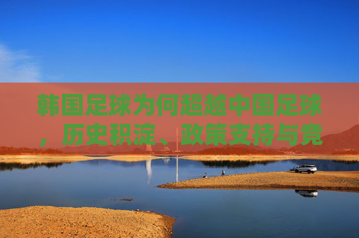 韩国足球为何超越中国足球,历史积淀、政策支持与竞技实力的深度解析