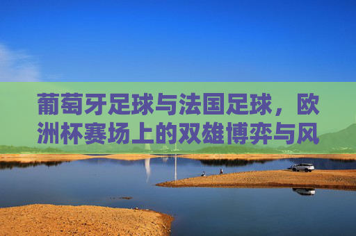 葡萄牙足球与法国足球,欧洲杯赛场上的双雄博弈与风格碰撞