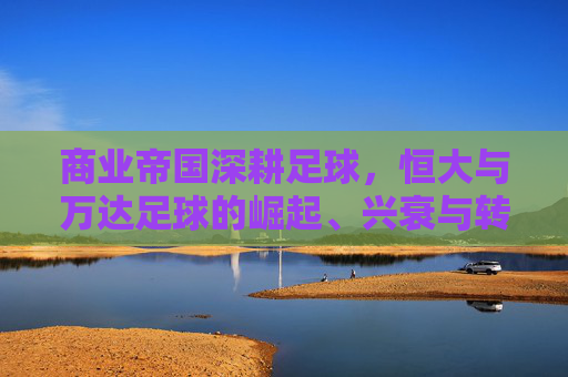 商业帝国深耕足球，恒大与万达足球的崛起、兴衰与转型对比