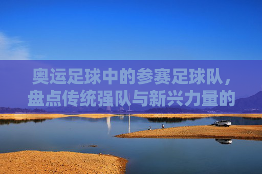 奥运足球中的参赛足球队，盘点传统强队与新兴力量的竞技风采