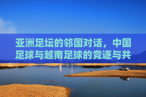 亚洲足坛的邻国对话，中国足球与越南足球的竞逐与共鸣