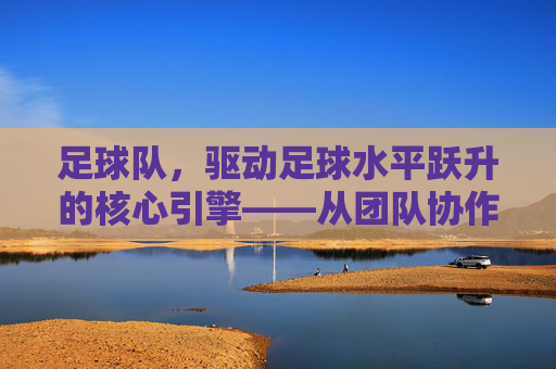 足球队,驱动足球水平跃升的核心引擎——从团队协作到竞技突破的深层影响