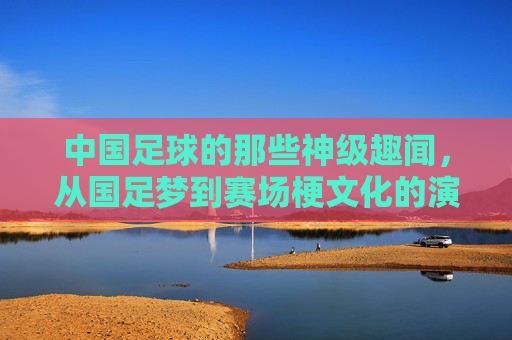 中国足球的那些神级趣闻,从国足梦到赛场梗文化的演变