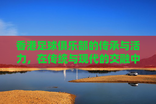 香港足球俱乐部的传承与活力,在传统与现代的交融中绽放