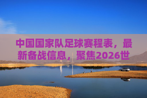 中国国家队足球赛程表,最新备战信息,聚焦2026世界杯关键阶段