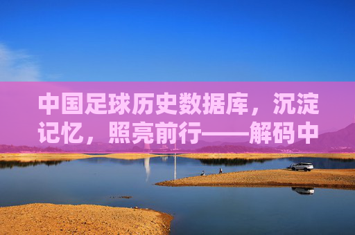 中国足球历史数据库，沉淀记忆，照亮前行——解码中国足球的百年征程与数据力量