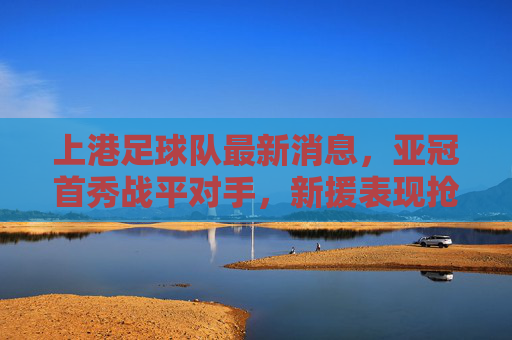 上港足球队最新消息,亚冠首秀战平对手,新援表现抢眼,球队备战双线任务