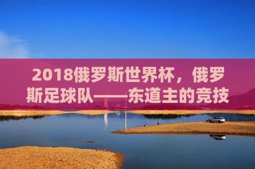 2018俄罗斯世界杯,俄罗斯足球队——东道主的竞技答卷与足球梦想