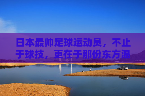 日本最帅足球运动员,不止于球技,更在于那份东方温雅与力量,日本最帅足球运动员,不止于球技,更藏东方温雅与力量