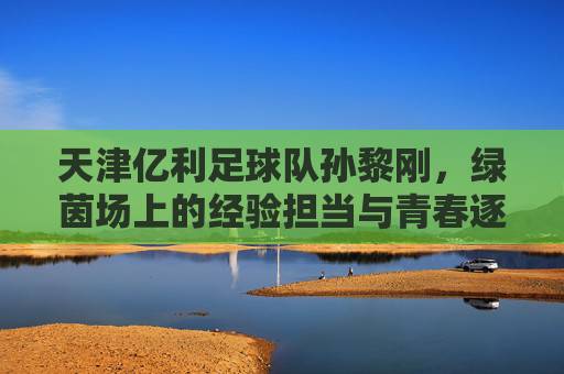 天津亿利足球队孙黎刚，绿茵场上的经验担当与青春逐梦的坚守