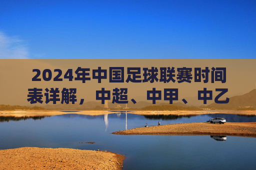 2024年中国足球联赛时间表详解,中超、中甲、中乙赛程布局与关键赛事节点,2024年中国足球联赛时间表详解,中超、中甲、中乙赛程布局与关键赛事节点