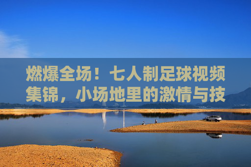 燃爆全场！七人制足球视频集锦，小场地里的激情与技巧碰撞