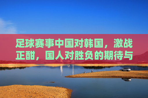 足球赛事中国对韩国，激战正酣，国人对胜负的期待与深层思考
