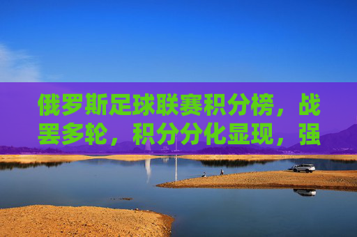 俄罗斯足球联赛积分榜，战罢多轮，积分分化显现，强队竞争白热化