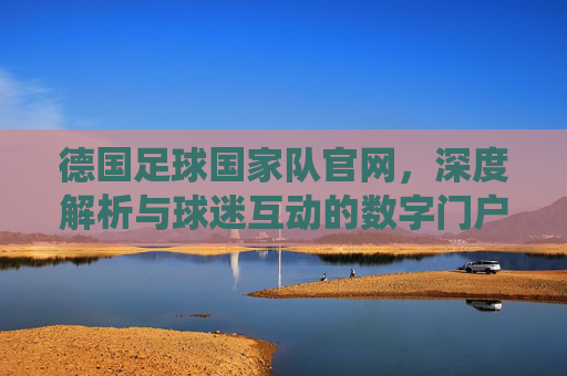 德国足球国家队官网，深度解析与球迷互动的数字门户——连接传统与现代的球迷平台