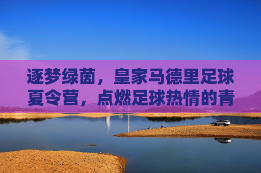 逐梦绿茵，皇家马德里足球夏令营，点燃足球热情的青春序章