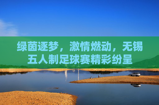 绿茵逐梦,激情燃动,无锡五人制足球赛精彩纷呈