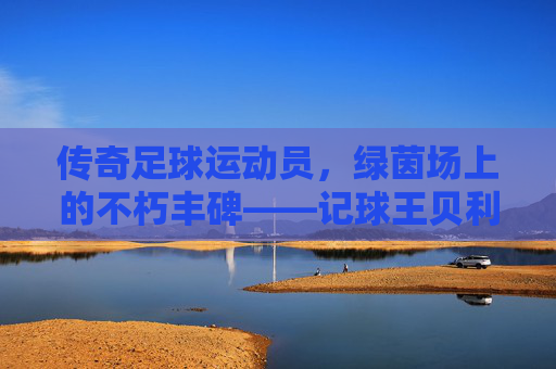 传奇足球运动员,绿茵场上的不朽丰碑——记球王贝利的足球传奇,传奇足球运动员,绿茵场上的不朽丰碑——记球王贝利的足球传奇