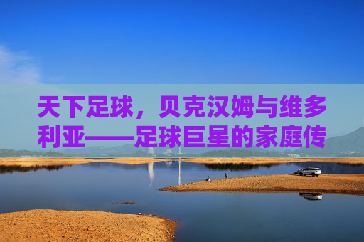 天下足球,贝克汉姆与维多利亚——足球巨星的家庭传奇与时代印记