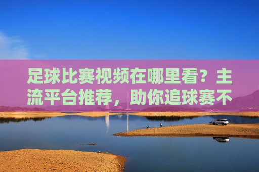 足球比赛视频在哪里看？主流平台推荐，助你追球赛不迷路