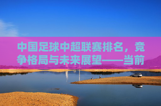 中国足球中超联赛排名，竞争格局与未来展望——当前积分榜深度解析