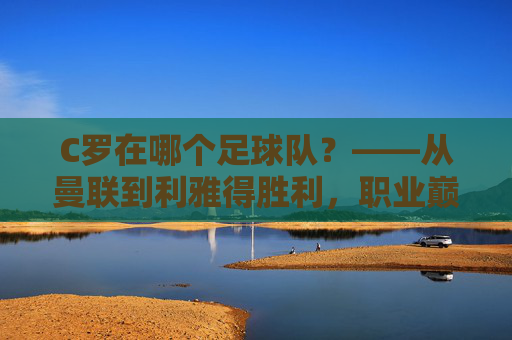 C罗在哪个足球队?——从曼联到利雅得胜利,职业巅峰的最终归属与传奇延续,C罗在哪个足球队?——从曼联到利雅得胜利,职业巅峰的最终归属与传奇延续