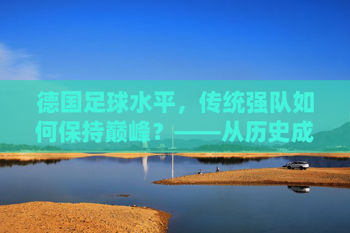 德国足球水平,传统强队如何保持巅峰?——从历史成就到现代发展的深度解析