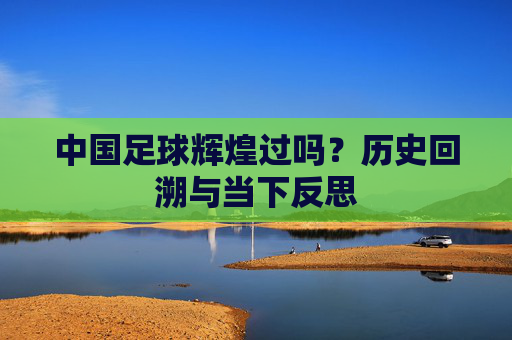 中国足球辉煌过吗？历史回溯与当下反思