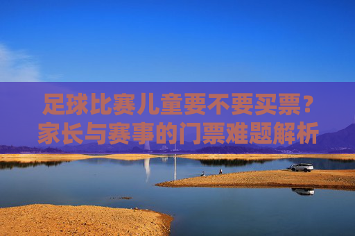 足球比赛儿童要不要买票？家长与赛事的门票难题解析
