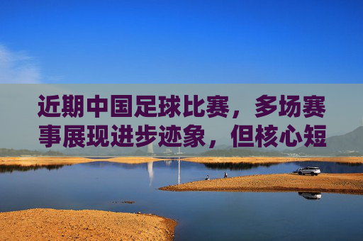 近期中国足球比赛,多场赛事展现进步迹象,但核心短板仍未突破