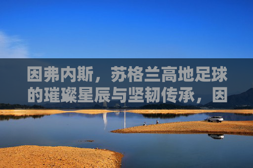 因弗内斯，苏格兰高地足球的璀璨星辰与坚韧传承，因弗内斯，苏格兰高地足球的璀璨星辰与坚韧传承