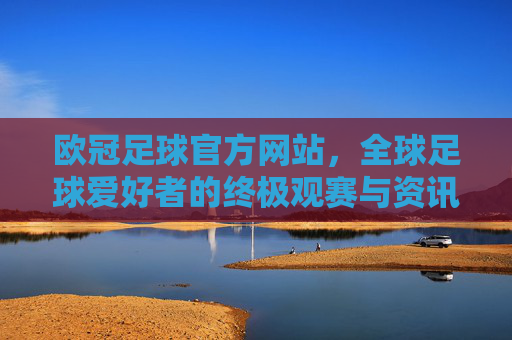欧冠足球官方网站，全球足球爱好者的终极观赛与资讯平台
