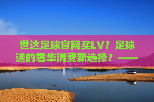 世达足球官网买LV?足球迷的奢华消费新选择?——解密足球与奢侈品的跨界碰撞