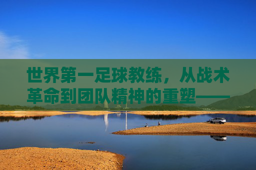 世界第一足球教练,从战术革命到团队精神的重塑——探寻足球史上最具权威的执教传奇