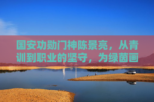 国安功勋门神陈景亮，从青训到职业的坚守，为绿茵画下无悔篇章