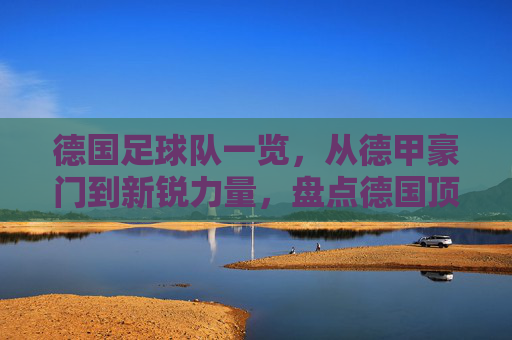 德国足球队一览，从德甲豪门到新锐力量，盘点德国顶级足球俱乐部