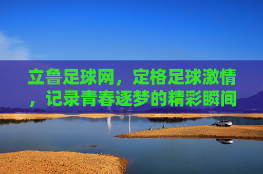 立鲁足球网，定格足球激情，记录青春逐梦的精彩瞬间，立鲁足球网，定格足球激情，记录青春逐梦的精彩瞬间