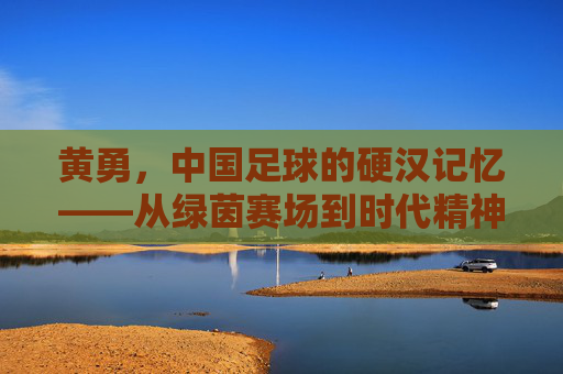 黄勇,中国足球的硬汉记忆——从绿茵赛场到时代精神的传承