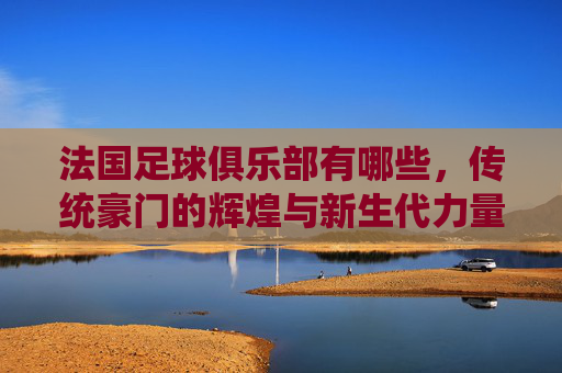 法国足球俱乐部有哪些，传统豪门的辉煌与新生代力量的崛起
