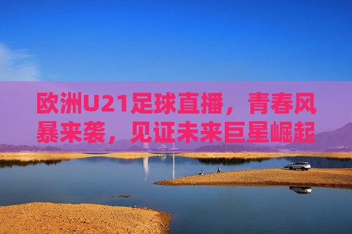 欧洲U21足球直播,青春风暴来袭,见证未来巨星崛起的热血赛场